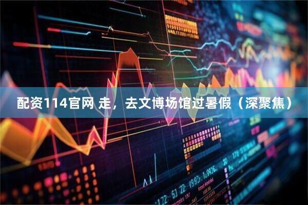 配资114官网 走，去文博场馆过暑假（深聚焦）