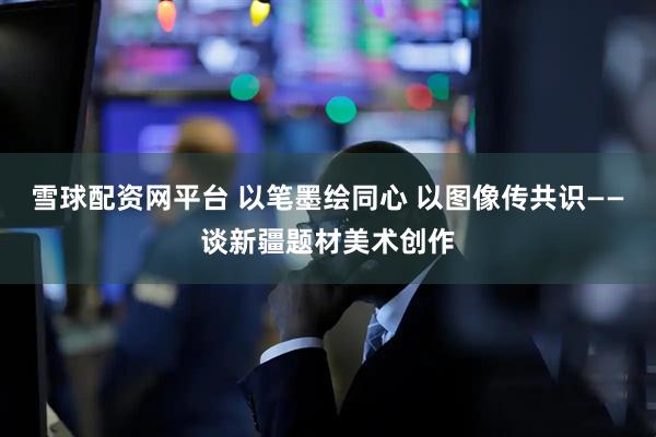 雪球配资网平台 以笔墨绘同心 以图像传共识——谈新疆题材美术创作