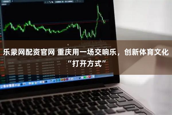 乐蒙网配资官网 重庆用一场交响乐，创新体育文化“打开方式”