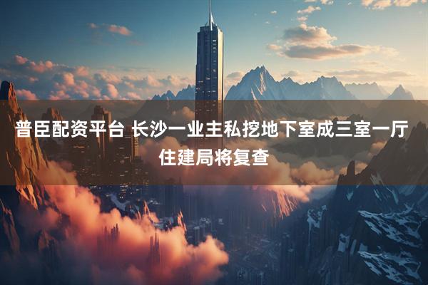 普臣配资平台 长沙一业主私挖地下室成三室一厅 住建局将复查
