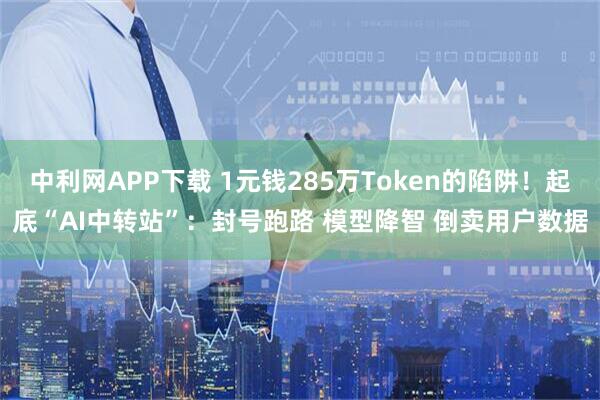中利网APP下载 1元钱285万Token的陷阱！起底“AI中转站”：封号跑路 模型降智 倒卖用户数据