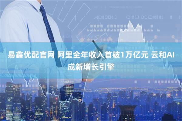 易鑫优配官网 阿里全年收入首破1万亿元 云和AI成新增长引擎