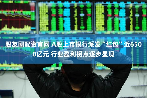 股友圈配资官网 A股上市银行派发“红包”近6500亿元 行业盈利拐点逐步显现