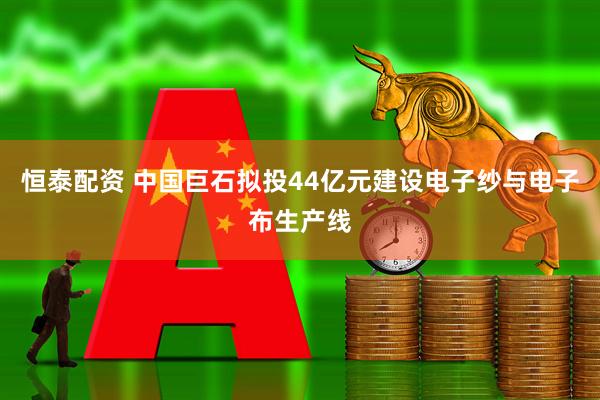 恒泰配资 中国巨石拟投44亿元建设电子纱与电子布生产线