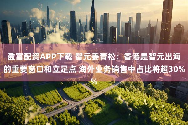 盈富配资APP下载 智元姜青松：香港是智元出海的重要窗口和立足点 海外业务销售中占比将超30%