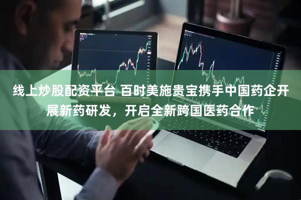 线上炒股配资平台 百时美施贵宝携手中国药企开展新药研发，开启全新跨国医药合作