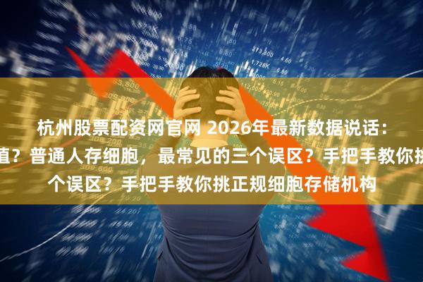 杭州股票配资网官网 2026年最新数据说话：细胞储存到底值不值？普通人存细胞，最常见的三个误区？手把手教你挑正规细胞存储机构