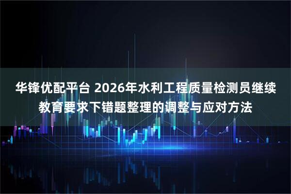华锋优配平台 2026年水利工程质量检测员继续教育要求下错题整理的调整与应对方法