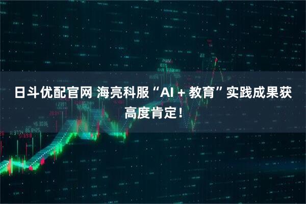 日斗优配官网 海亮科服“AI + 教育”实践成果获高度肯定！