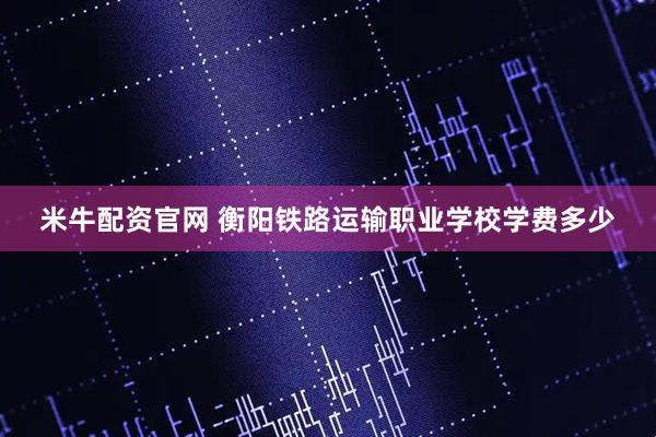 米牛配资官网 衡阳铁路运输职业学校学费多少